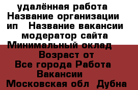 удалённая работа › Название организации ­ ип › Название вакансии ­ модератор сайта › Минимальный оклад ­ 39 500 › Возраст от ­ 18 - Все города Работа » Вакансии   . Московская обл.,Дубна г.